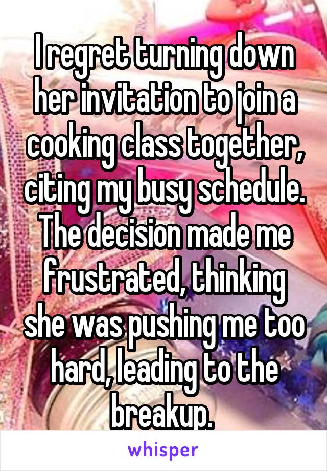  I regret turning down her invitation to join a cooking class together, citing my busy schedule. The decision made me frustrated, thinking she was pushing me too hard, leading to the breakup. 