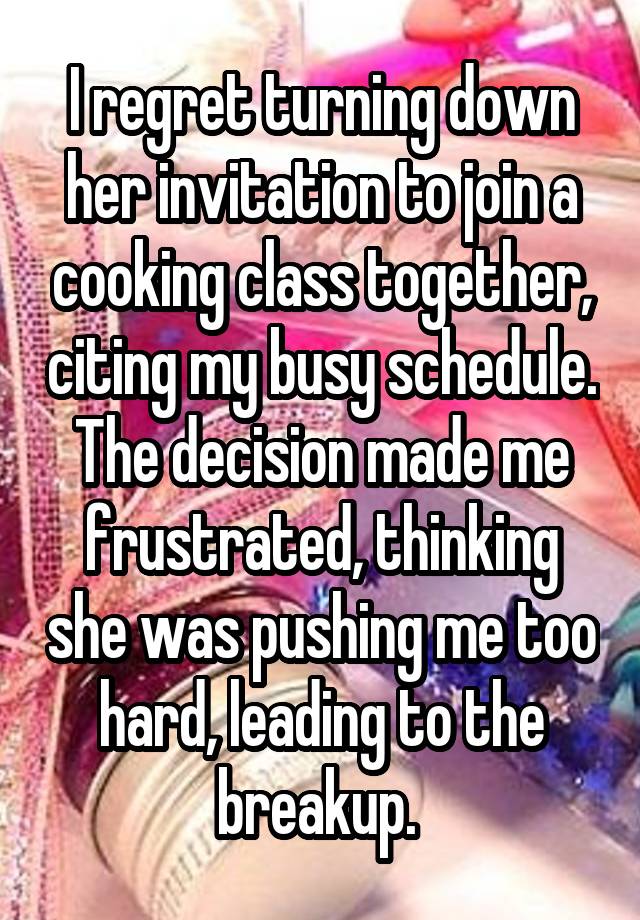  I regret turning down her invitation to join a cooking class together, citing my busy schedule. The decision made me frustrated, thinking she was pushing me too hard, leading to the breakup. 