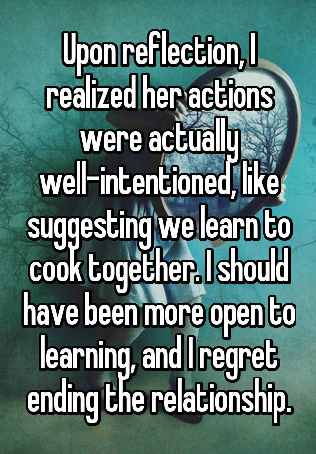 Upon reflection, I realized her actions were actually well-intentioned, like suggesting we learn to cook together. I should have been more open to learning, and I regret ending the relationship.