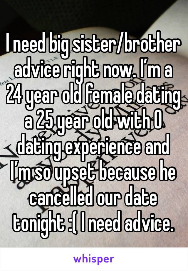 I need big sister/brother advice right now. I’m a 24 year old female dating a 25 year old with 0 dating experience and I’m so upset because he cancelled our date tonight :( I need advice.