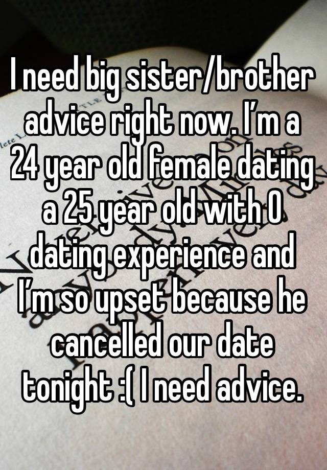 I need big sister/brother advice right now. I’m a 24 year old female dating a 25 year old with 0 dating experience and I’m so upset because he cancelled our date tonight :( I need advice.