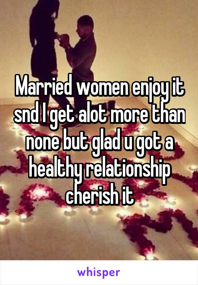 Married women enjoy it snd I get alot more than none but glad u got a healthy relationship cherish it