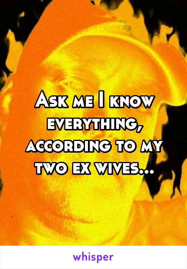 Ask me I know everything, according to my two ex wives...