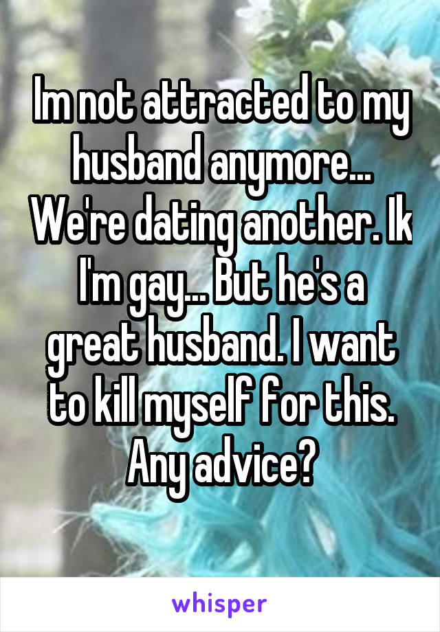 Im not attracted to my husband anymore... We're dating another. Ik I'm gay... But he's a great husband. I want to kill myself for this. Any advice?
