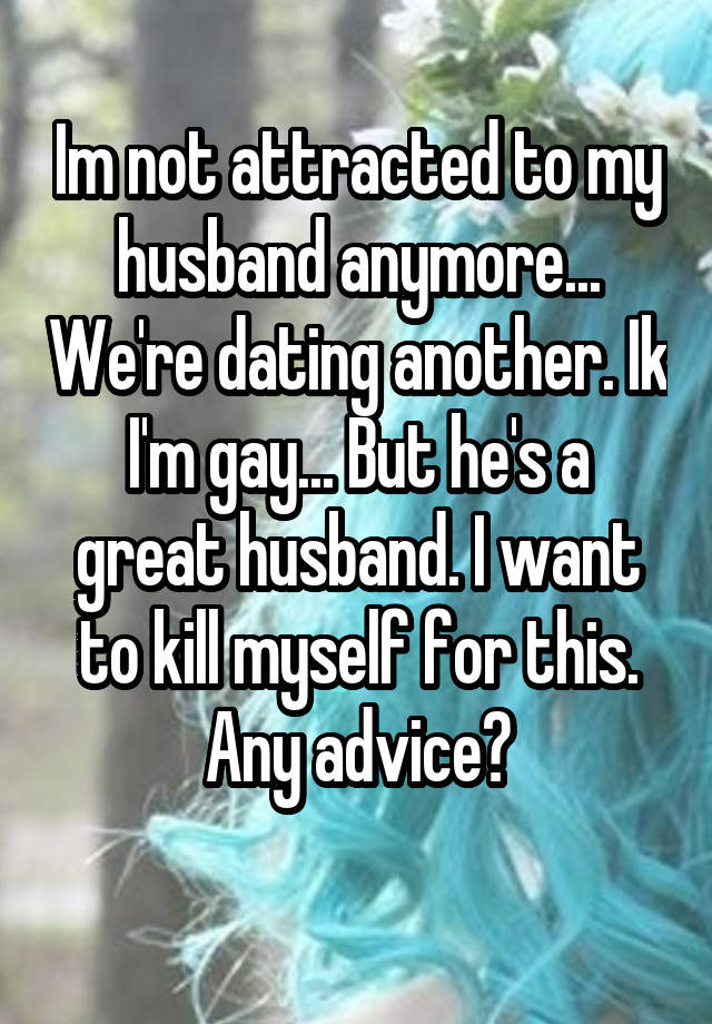 Im not attracted to my husband anymore... We're dating another. Ik I'm gay... But he's a great husband. I want to kill myself for this. Any advice?
