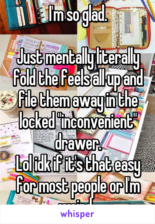 I'm so glad.

Just mentally literally fold the feels all up and file them away in the locked "inconvenient" drawer.
Lol idk if it's that easy for most people or I'm weird. 