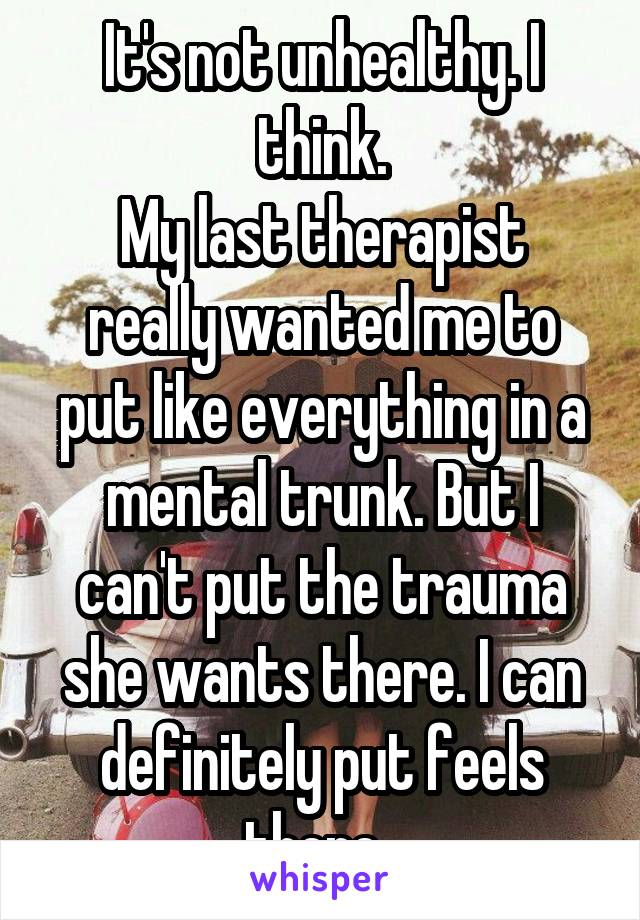 It's not unhealthy. I think.
My last therapist really wanted me to put like everything in a mental trunk. But I can't put the trauma she wants there. I can definitely put feels there. 