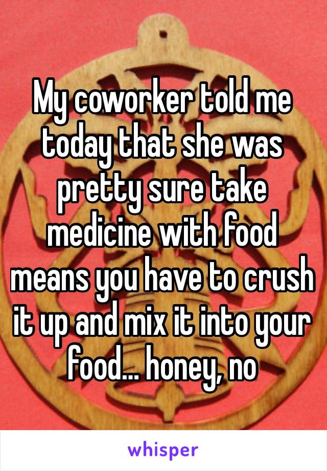 My coworker told me today that she was pretty sure take medicine with food means you have to crush it up and mix it into your food… honey, no