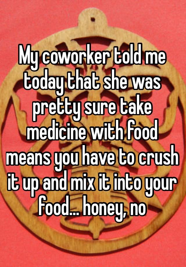 My coworker told me today that she was pretty sure take medicine with food means you have to crush it up and mix it into your food… honey, no