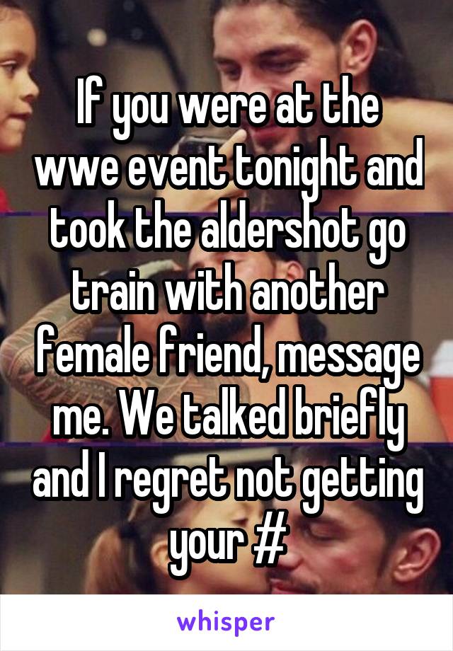 If you were at the wwe event tonight and took the aldershot go train with another female friend, message me. We talked briefly and I regret not getting your #