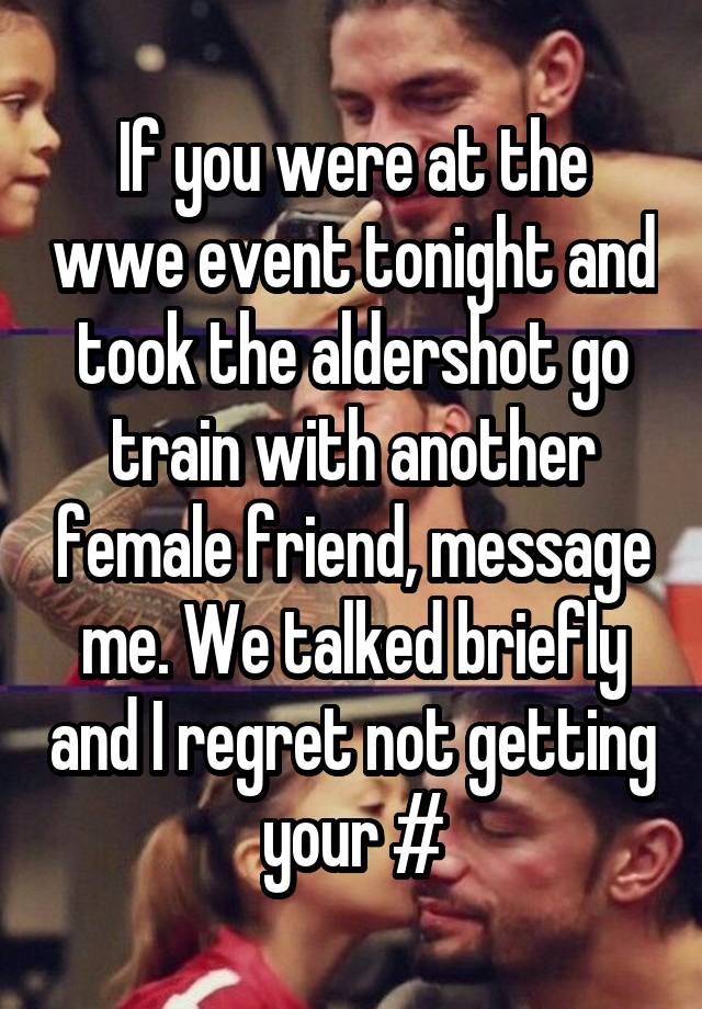 If you were at the wwe event tonight and took the aldershot go train with another female friend, message me. We talked briefly and I regret not getting your #