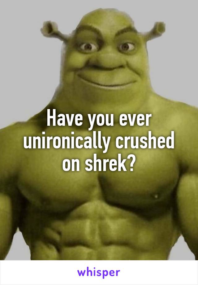 Have you ever unironically crushed on shrek?