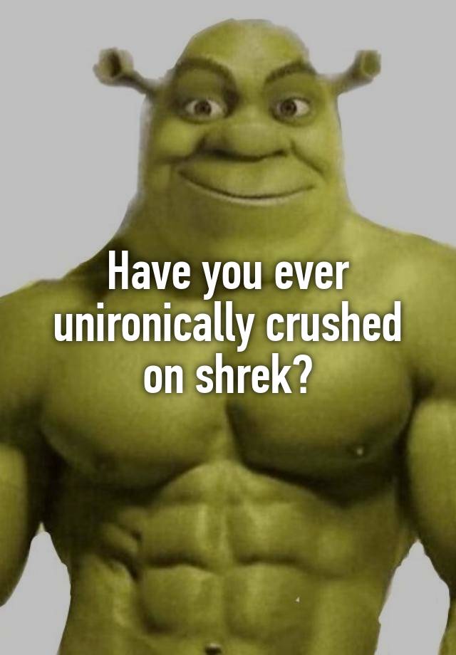 Have you ever unironically crushed on shrek?