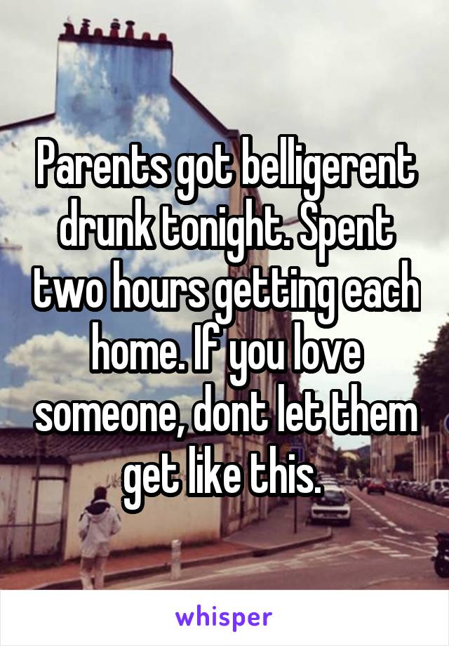 Parents got belligerent drunk tonight. Spent two hours getting each home. If you love someone, dont let them get like this. 