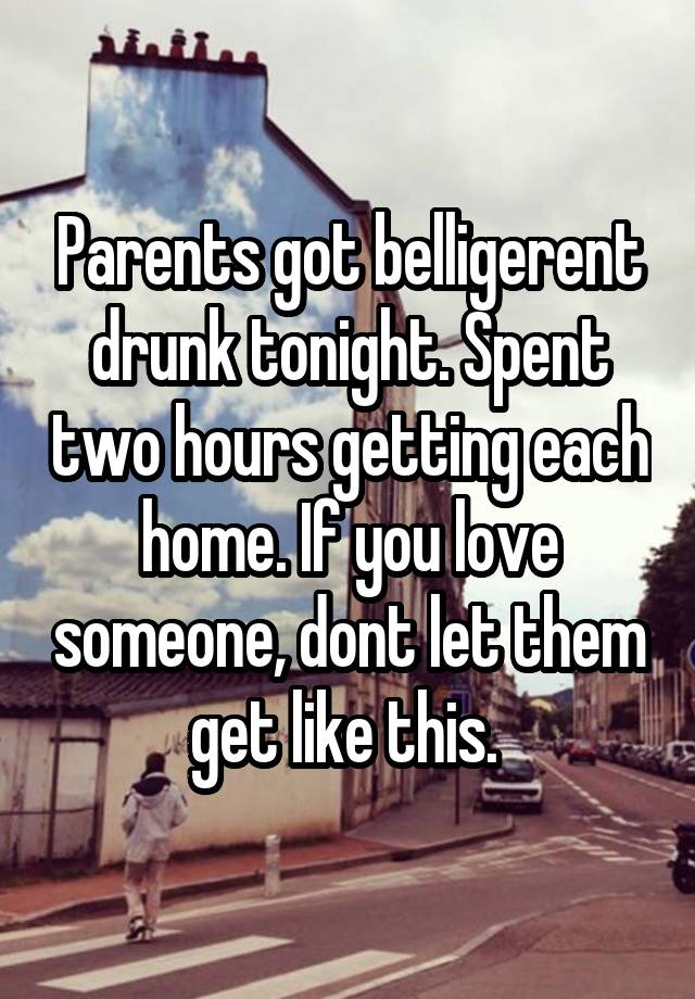 Parents got belligerent drunk tonight. Spent two hours getting each home. If you love someone, dont let them get like this. 