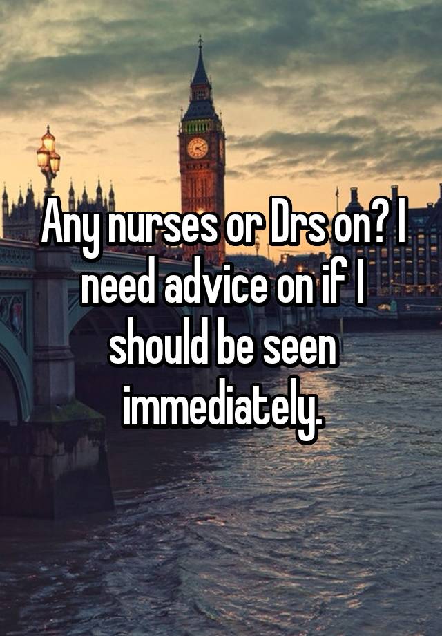 Any nurses or Drs on? I need advice on if I should be seen immediately.