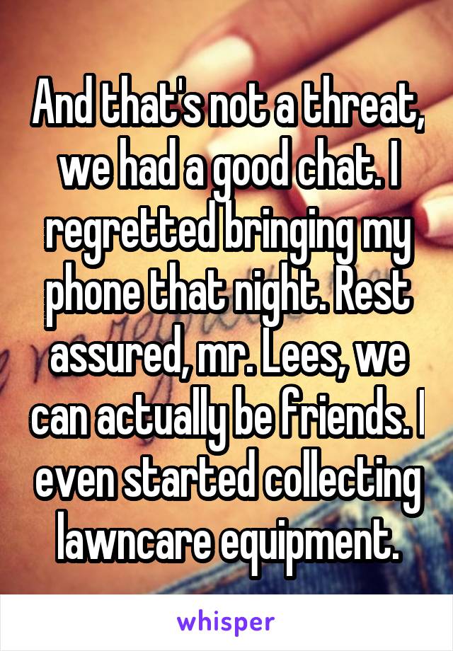 And that's not a threat, we had a good chat. I regretted bringing my phone that night. Rest assured, mr. Lees, we can actually be friends. I even started collecting lawncare equipment.