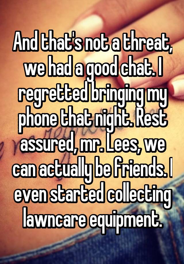 And that's not a threat, we had a good chat. I regretted bringing my phone that night. Rest assured, mr. Lees, we can actually be friends. I even started collecting lawncare equipment.