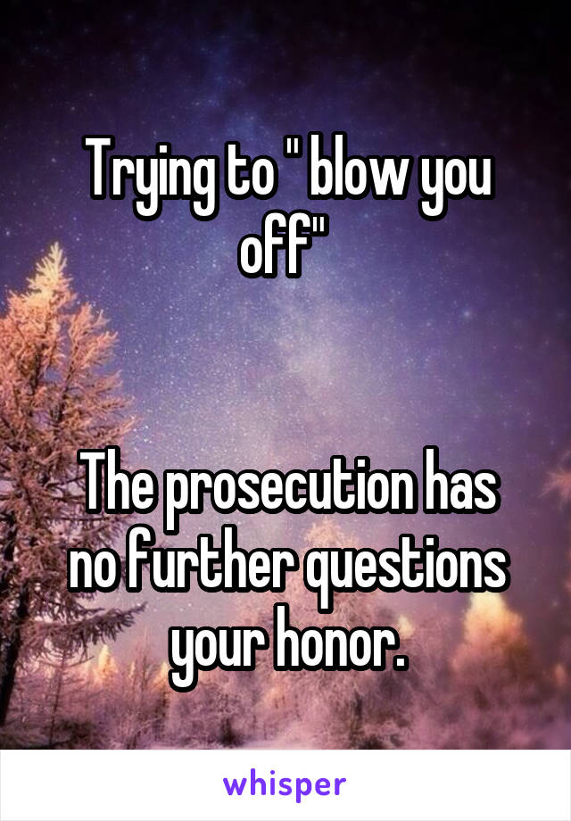 Trying to " blow you off" 


The prosecution has no further questions your honor.