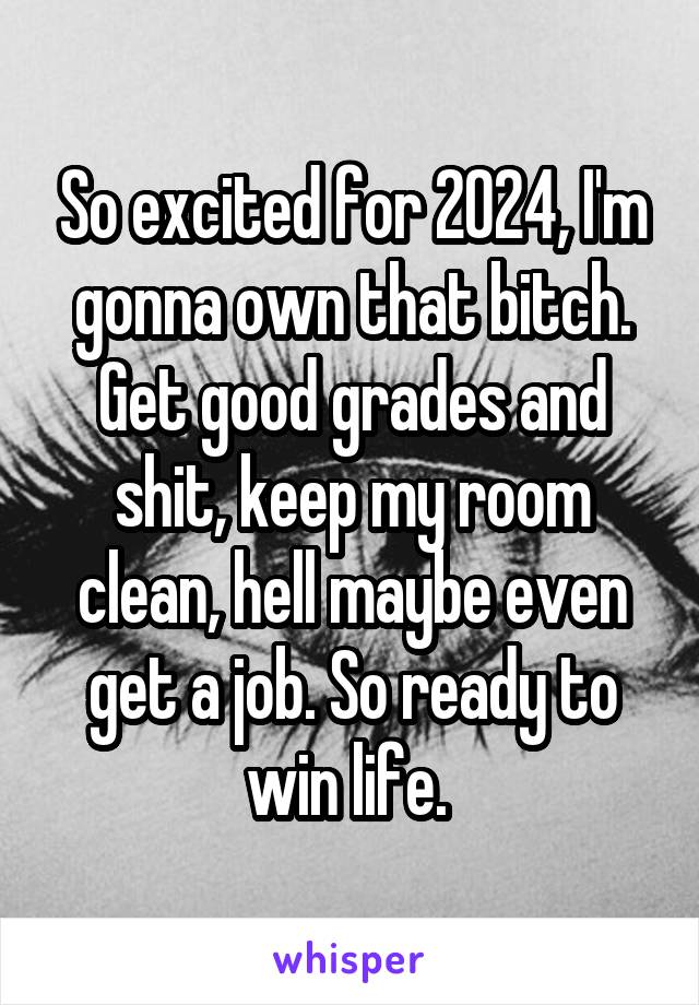 So excited for 2024, I'm gonna own that bitch. Get good grades and shit, keep my room clean, hell maybe even get a job. So ready to win life. 