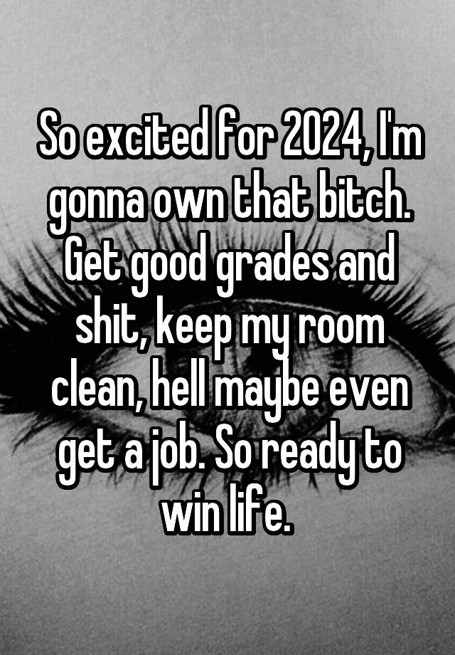 So excited for 2024, I'm gonna own that bitch. Get good grades and shit, keep my room clean, hell maybe even get a job. So ready to win life. 