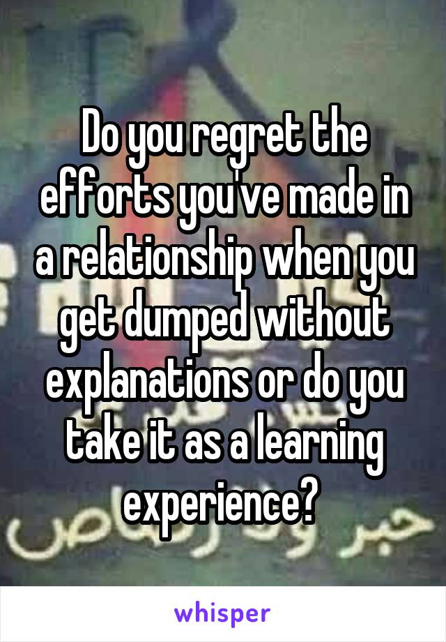 Do you regret the efforts you've made in a relationship when you get dumped without explanations or do you take it as a learning experience? 