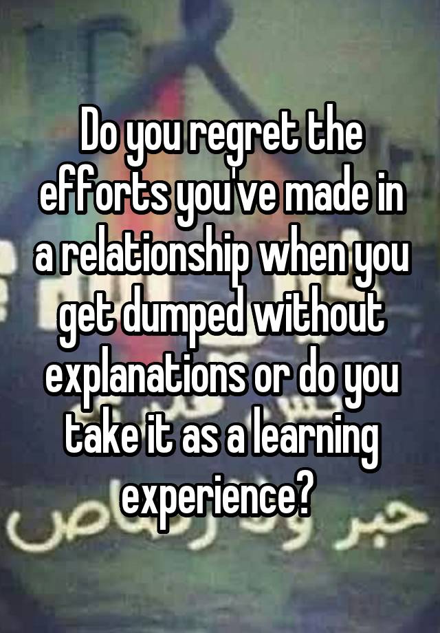 Do you regret the efforts you've made in a relationship when you get dumped without explanations or do you take it as a learning experience? 