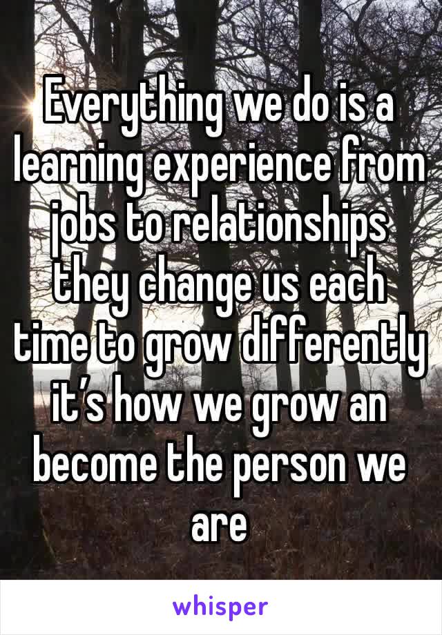 Everything we do is a learning experience from jobs to relationships they change us each time to grow differently  it’s how we grow an become the person we are 