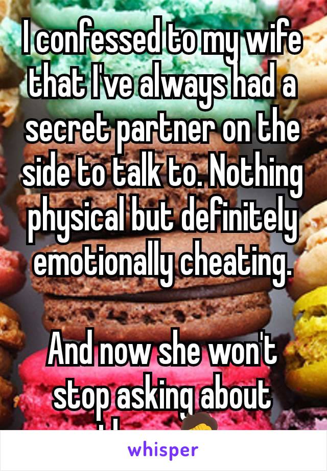 I confessed to my wife that I've always had a secret partner on the side to talk to. Nothing physical but definitely emotionally cheating.

And now she won't stop asking about them 🤦