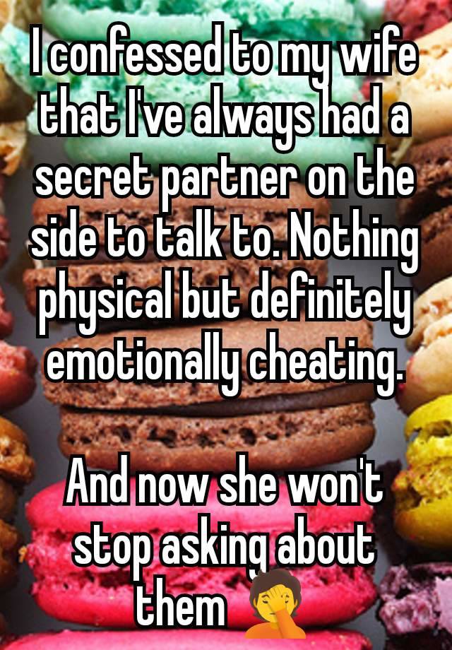 I confessed to my wife that I've always had a secret partner on the side to talk to. Nothing physical but definitely emotionally cheating.

And now she won't stop asking about them 🤦