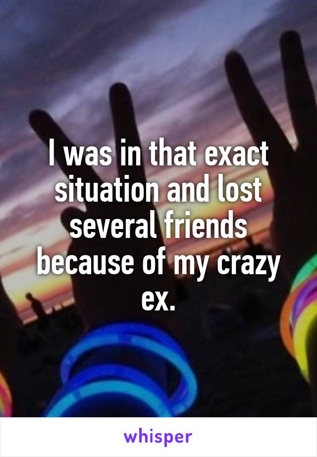 I was in that exact situation and lost several friends because of my crazy ex.