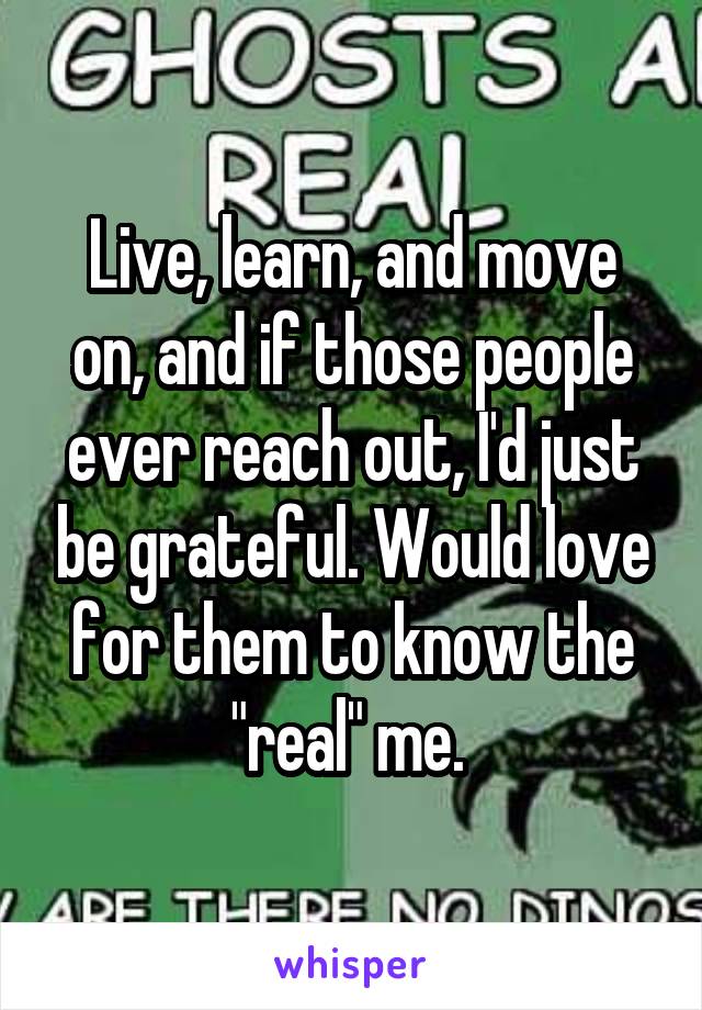 Live, learn, and move on, and if those people ever reach out, I'd just be grateful. Would love for them to know the "real" me. 