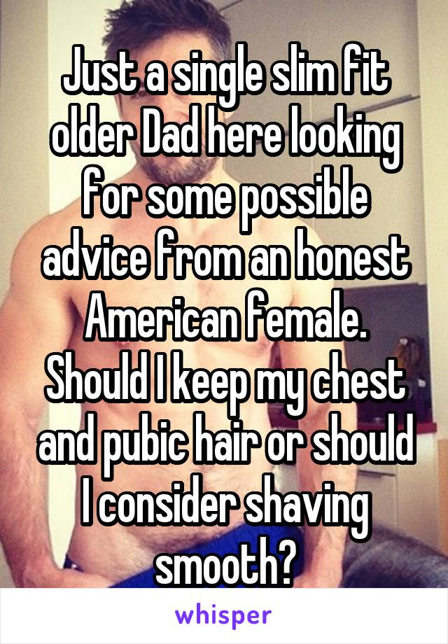 Just a single slim fit older Dad here looking for some possible advice from an honest American female. Should I keep my chest and pubic hair or should I consider shaving smooth?