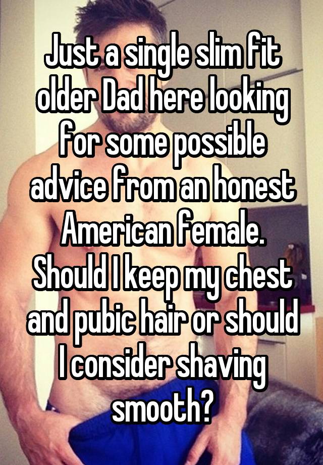 Just a single slim fit older Dad here looking for some possible advice from an honest American female. Should I keep my chest and pubic hair or should I consider shaving smooth?