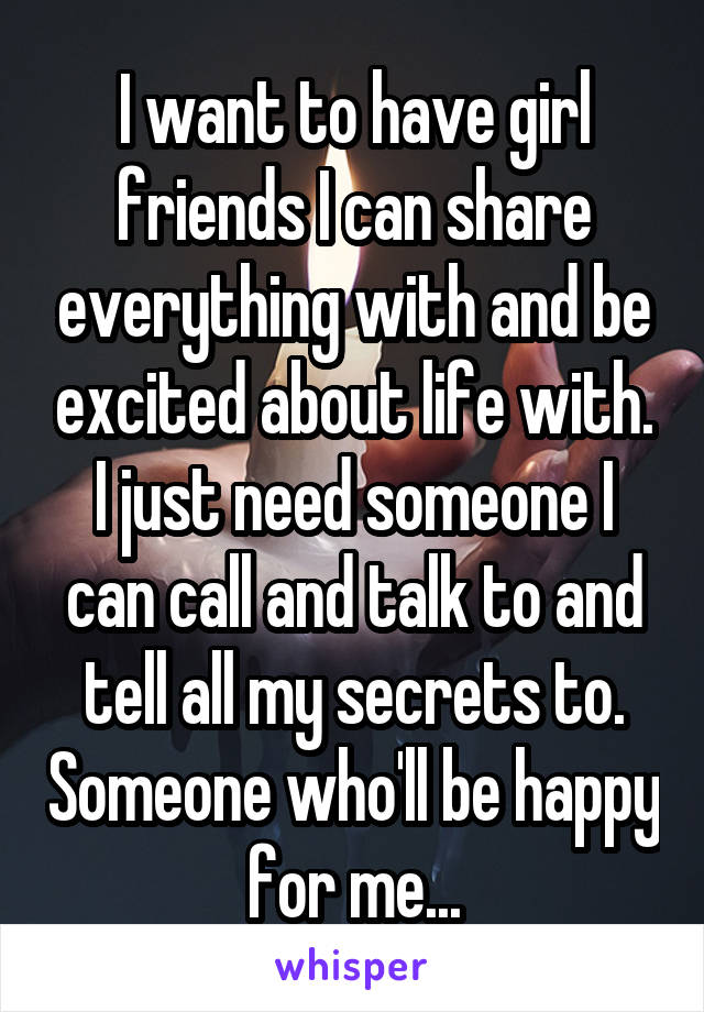 I want to have girl friends I can share everything with and be excited about life with. I just need someone I can call and talk to and tell all my secrets to. Someone who'll be happy for me...