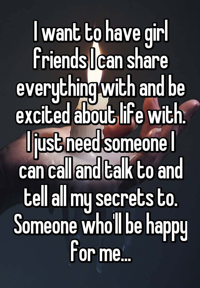 I want to have girl friends I can share everything with and be excited about life with. I just need someone I can call and talk to and tell all my secrets to. Someone who'll be happy for me...