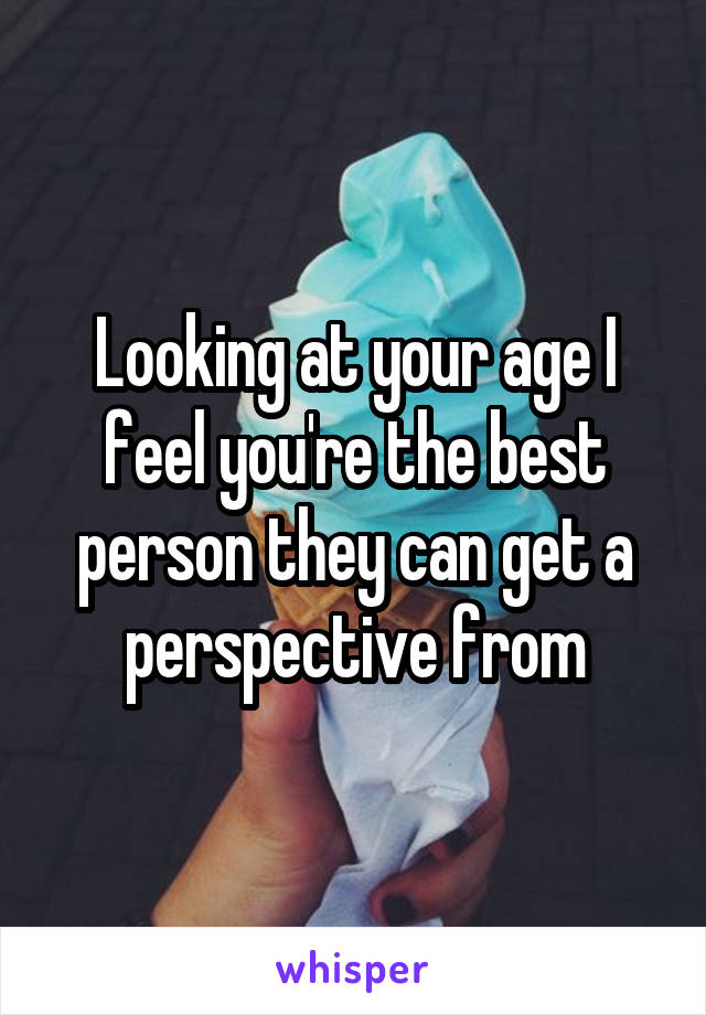 Looking at your age I feel you're the best person they can get a perspective from