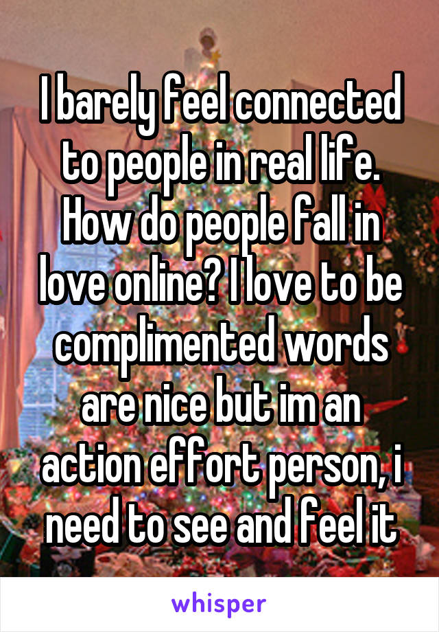 I barely feel connected to people in real life. How do people fall in love online? I love to be complimented words are nice but im an action effort person, i need to see and feel it