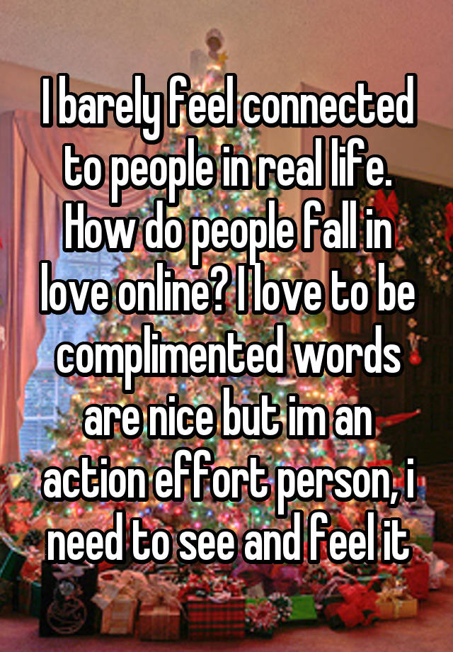 I barely feel connected to people in real life. How do people fall in love online? I love to be complimented words are nice but im an action effort person, i need to see and feel it