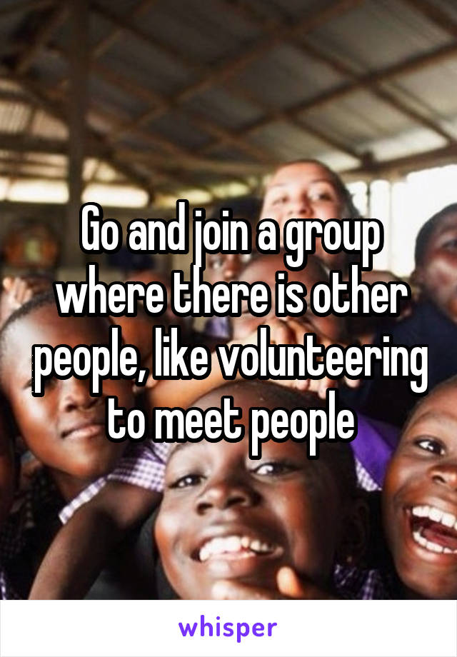 Go and join a group where there is other people, like volunteering to meet people