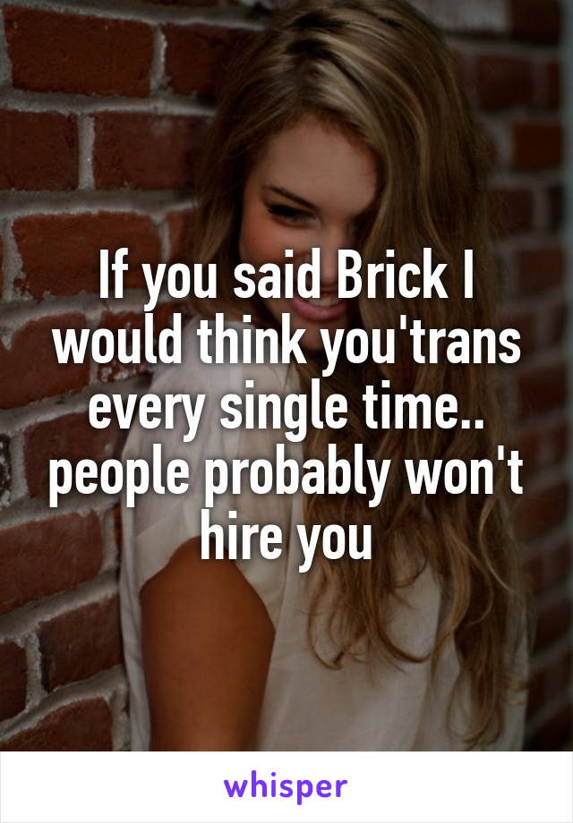 If you said Brick I would think you'trans every single time.. people probably won't hire you