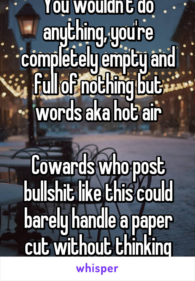 You wouldn't do anything, you're completely empty and full of nothing but words aka hot air

Cowards who post bullshit like this could barely handle a paper cut without thinking they're dying 