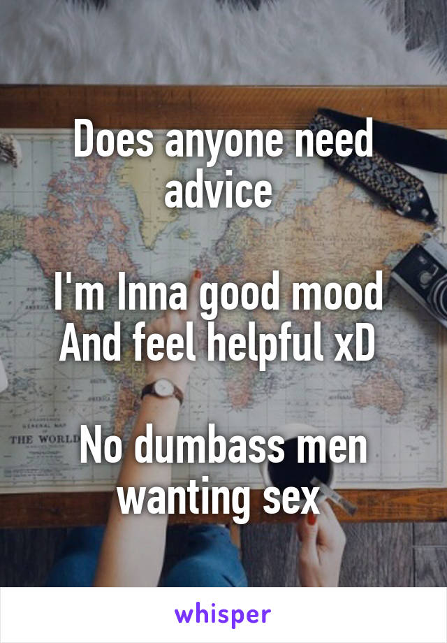 Does anyone need advice 

I'm Inna good mood 
And feel helpful xD 

No dumbass men wanting sex 