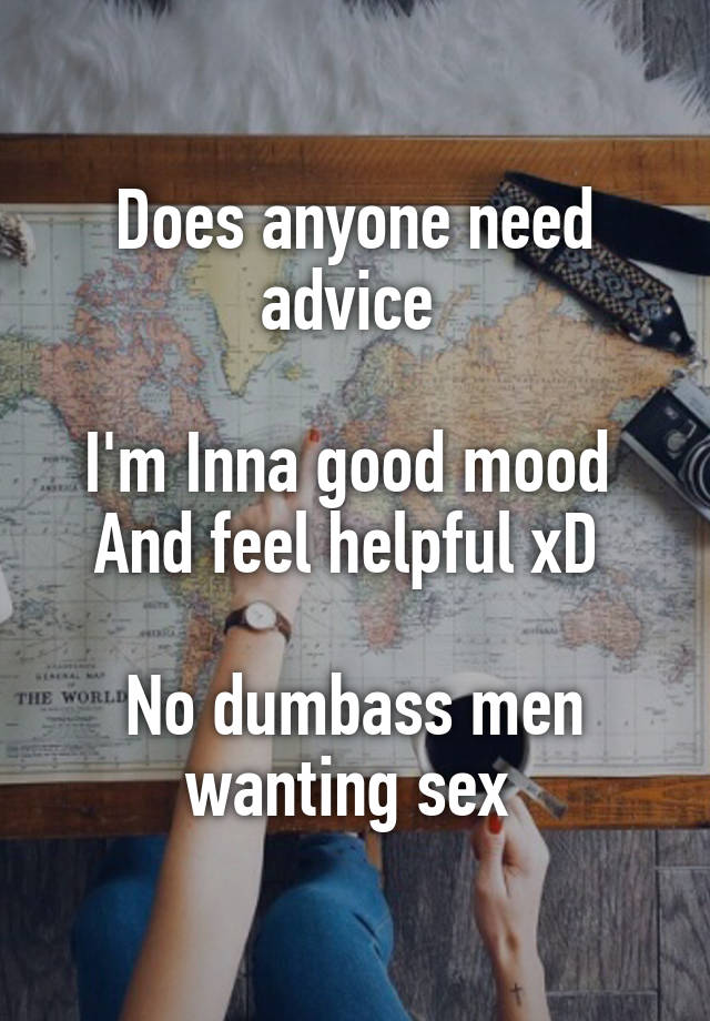 Does anyone need advice 

I'm Inna good mood 
And feel helpful xD 

No dumbass men wanting sex 