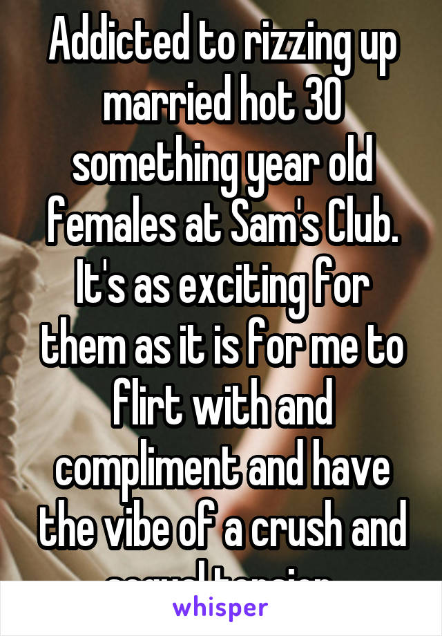 Addicted to rizzing up married hot 30 something year old females at Sam's Club. It's as exciting for them as it is for me to flirt with and compliment and have the vibe of a crush and segual tension 