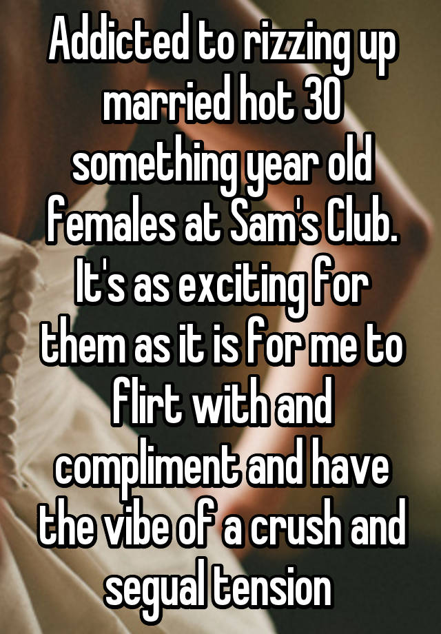 Addicted to rizzing up married hot 30 something year old females at Sam's Club. It's as exciting for them as it is for me to flirt with and compliment and have the vibe of a crush and segual tension 