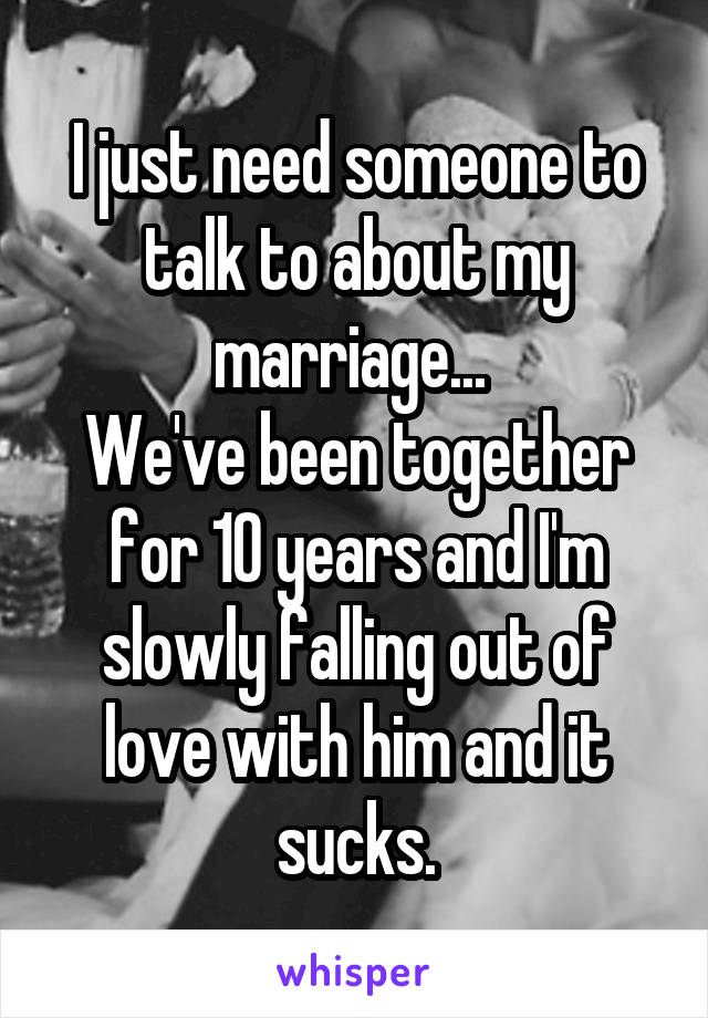 I just need someone to talk to about my marriage... 
We've been together for 10 years and I'm slowly falling out of love with him and it sucks.