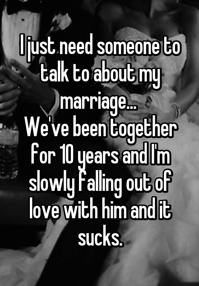 I just need someone to talk to about my marriage... 
We've been together for 10 years and I'm slowly falling out of love with him and it sucks.