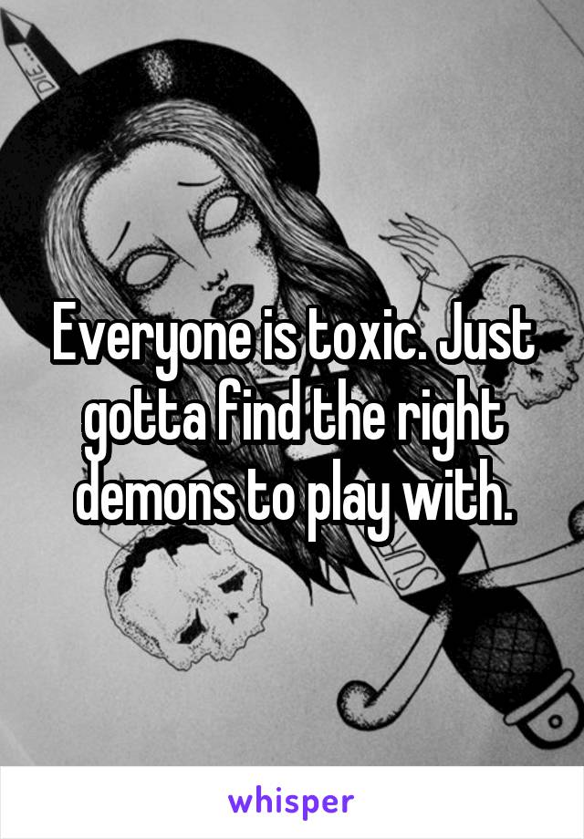 Everyone is toxic. Just gotta find the right demons to play with.