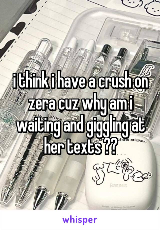 i think i have a crush on zera cuz why am i waiting and giggling at her texts ??